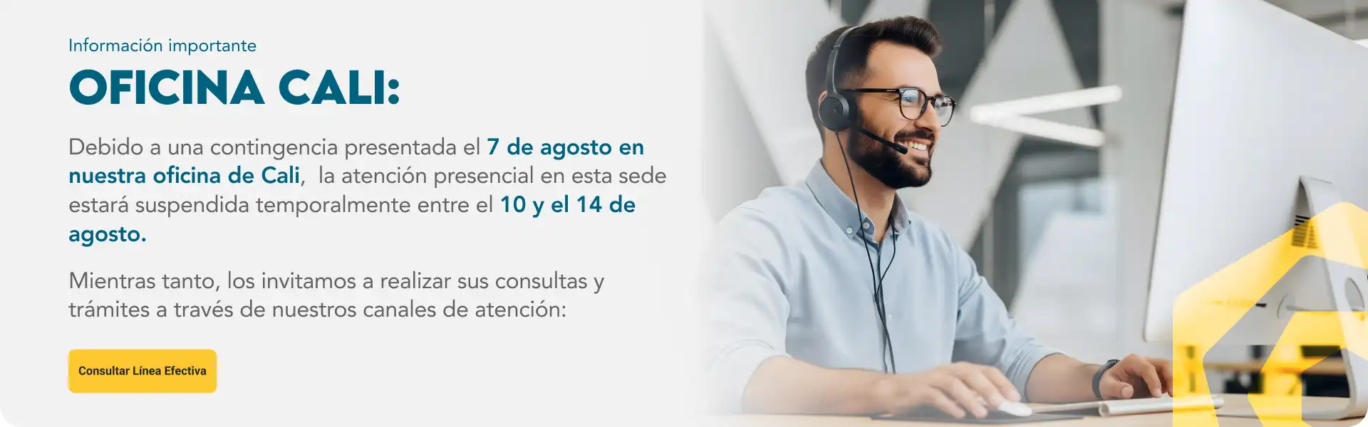 Información importante sobre nuestra oficina de Cali:  Debido a una contingencia presentada el 7 de agosto en nuestra oficina de Cali, la atención presencial en esta sede estará suspendida temporalmente entre el 10 y el 14 de agosto.  Durante este período estaremos realizando actividades que nos permitirán garantizar las condiciones adecuadas para retomar la operación y seguir brindándoles el mejor servicio.  Mientras tanto, los invitamos a realizar sus consultas y trámites a través de nuestros canales de atención: